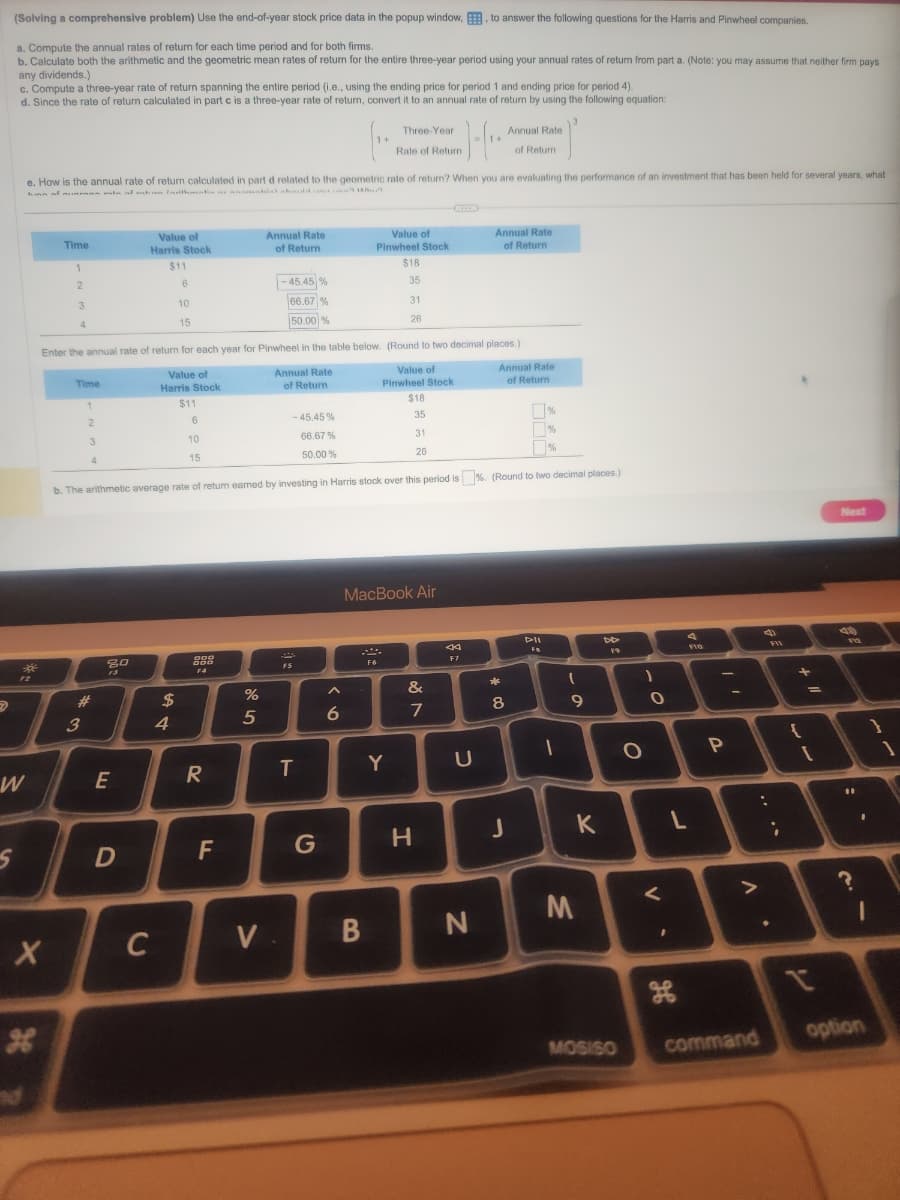 D
(Solving a comprehensive problem) Use the end-of-year stock price data in the popup window, E, to answer the following questions for the Harris and Pinwheel companies.
a. Compute the annual rates of return for each time period and for both firms.
b. Calculate both the arithmetic and the geometric mean rates of return for the entire three-year period using your annual rates of return from part a. (Note: you may assume that neither firm pays
any dividends.)
c. Compute a three-year rate of return spanning the entire period (i.e., using the ending price for period 1 and ending price for period 4).
d. Since the rate of return calculated in part c is a three-year rate of return, convert it to an annual rate of return by using the following equation:
W
S
J-(₁.
1+
e. How is the annual rate of return calculated in part d related to the geometric rate of return? When you are evaluating the performance of an investment that has been held for several years, what
Time
1
X
2
3
4
Time
1
3
2
3
4
#
80
13
Value of
Harris Stock
$11
6
10
15
E
Enter the annual rate of return for each year for Pinwheel in the table below. (Round to two decimal places.)
Annual Rate
Value of
Harris Stock
Value of
Pinwheel Stock
of Return
D
C
$
$11
6
4
10
15
DOO
888
F4
-45,45%
66.67%
50.00%
b. The arithmetic average rate of retum earned by investing in Harris stock over this period is%. (Round to two decimal places.)
R
Annual Rate
of Return
F
-45.45 %
66.67%
50.00 %
%
5
F5
T
V.
G
1+
A
6
Value of
Pinwheel Stock
B
Three-Year
Rate of Return.
$18
F6
35
Y
31
26
$18
35
MacBook Air
31
26
&
7
H
44
F7
U
Annual Rate
of Return
N
Annual Rate
of Return
Annual Rate
of Return
* Q
8
J
%
%
%
DIL
FB
-
(
9
M
K
DD
MOSISO
1
O
O
V
L
Flo
P
V
command
:
;
{
1 +
=
[
Next
19
112
11
I
option