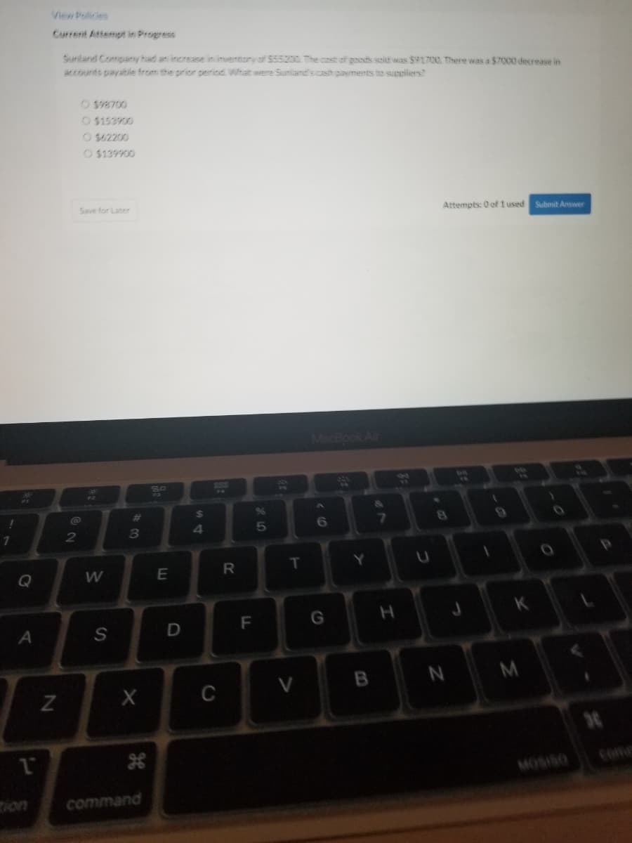 !
1
A
1
Current Attempt in Progress
Sunland Company had an increase in inventory of $55200 The cost of goods sold was $91700. There was a $7000 decrease in
accounts payable from the prior period. What were Sunland's cash payments to suppliers?
N
2
O$98700
O $153900
O $62200
O $139900
Save for Later
W
S
2000
8
X
command
9.
E
D
$
4
C
R
8
F
5
T
V
MacBook Air
6
G
Y
B
&
7
H
U
Attempts: 0 of 1 used
8
1
9
K
N M
Submit Answer
30