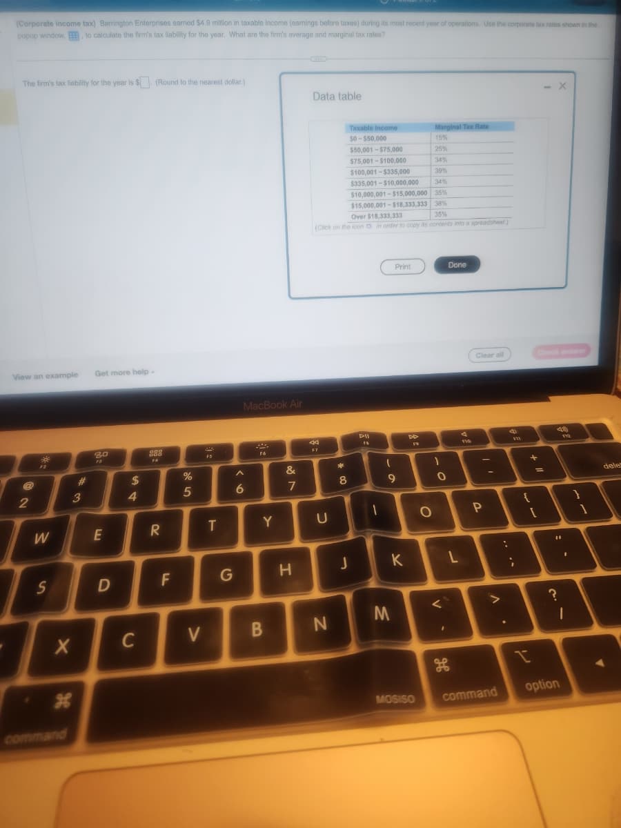 (Corporate income tax) Barrington Enterprises earned $4.9 million in taxable income (earnings before taxes) during its most recent year of operations. Use the corporate tax rates shown in the
popup window., to calculate the firm's tax liability for the year. What are the firm's average and marginal tax rates?
The firm's tax liability for the year is $. (Round to the nearest dollar.)
View an example
2
99
W
S
X
command
#
3
Get more help.
80
E
D
$
4
C
888
F4
R
F
%
5
V
T
G
MacBook Air
A
6
***
F6
Y
B
&
7
H
Data table
Taxable Income
$0-$50,000
$50,001-$75,000
$75,001-$100,000
$100,001-$335,000
39%
$335,001-$10,000,000
34%
$10,000,001-$15,000,000 35%
$15,000,001-$18,333,333 38%
35%
Over $18,333,333
(Click on the icon in order to copy its contents into a spreadsheet)
44
F7
U
N
8
J
DII
A
1
1
-o
Print
9
K
M
DD
F9
MOSISO
Marginal Tax Rate
15%
25%
201
34%
O
1
O
I
Done
<`
PO
L
110
Clear all
P
command
:
.
;
+
{
=
[
- X
Check answer
49
#1
?
V12
1
option
}
1
dele