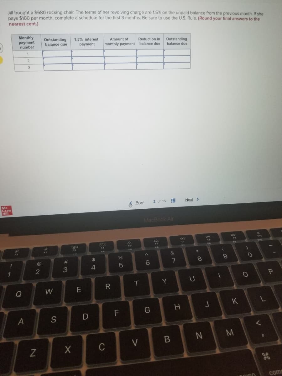 Jill bought a $680 rocking chair. The terms of her revolving charge are 1.5% on the unpaid balance from the previous month. If she
pays $100 per month, complete a schedule for the first 3 months. Be sure to use the U.S. Rule. (Round your final answers to the
nearest cent.)
Monthly
payment
number
Outstanding
1.5% interest
Amount of
Reduction in
Outstanding
balance due
balance due
payment
monthly payment balance due
2
3
Mc
Graw
Hill
A Prev
2 of 15
Next >
MacBook Air
44
DII
V10
18
F7
F6
F10
F4
FG
19
F3
27
F2
*
&
@
#3
%24
4.
6.
1
T
Y
Q
W
J
K
F
G
S
C
V
com
< CO
A.

