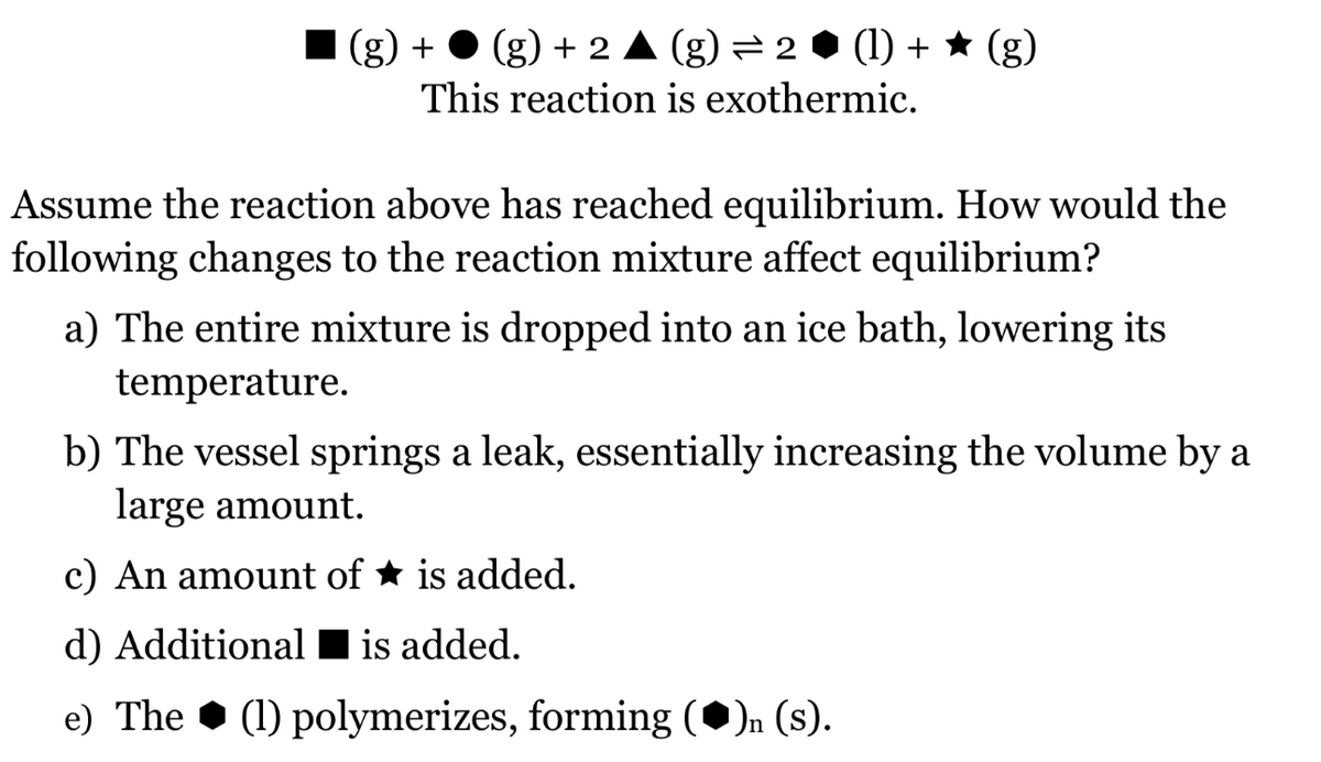 (g) +
(g) + 2 A (g)=2 • (1) + ★ (g)
This reaction is exothermic.
Assume the reaction above has reached equilibrium. How would the
following changes to the reaction mixture affect equilibrium?
a) The entire mixture is dropped into an ice bath, lowering its
temperature.
b) The vessel springs a leak, essentially increasing the volume by a
large amount.
c) An amount of ★ is added.
d) Additional I is added.
e) The • (1) polymerizes, forming (•)n (s).
