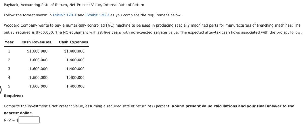 Payback, Accounting Rate of Return, Net Present Value, Internal Rate of Return
Follow the format shown in Exhibit 12B.1 and Exhibit 12B.2 as you complete the requirement below.
Woodard Company wants to buy a numerically controlled (NC) machine to be used in producing specially machined parts for manufacturers of trenching machines. The
outlay required is $700,000. The NC equipment will last five years with no expected salvage value. The expected after-tax cash flows associated with the project follow:
Year Cash Revenues Cash Expenses
1
2
3
4
5
$1,600,000
1,600,000
1,600,000
1,600,000
1,600,000
$1,400,000
1,400,000
1,400,000
1,400,000
1,400,000
Required:
Compute the investment's Net Present Value, assuming a required rate of return of 8 percent. Round present value calculations and your final answer to the
nearest dollar.
NPV = $