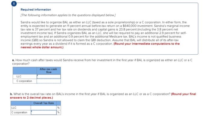 Required information
[The following information applies to the questions displayed below.]
Sandra would like to organize BAL as either an LLC (taxed as a sole proprietorship) or a C corporation. In either form, the
entity is expected to generate an 11 percent annual before-tax return on a $640,000 investment. Sandra's marginal income
tax rate is 37 percent and her tax rate on dividends and capital gains is 23.8 percent (including the 3.8 percent net
investment income tax). If Sandra organizes BAL as an LLC, she will be required to pay an additional 2.9 percent for self-
employment tax and an additional 0.9 percent for the additional Medicare tax. BAL's income is not qualified business
income (QBI) so Sandra is not allowed to claim the QBI deduction. Assume that BAL will distribute all of its after-tax
earnings every year as a dividend if it is formed as a C corporation. (Round your intermediate computations to the
nearest whole dollar amount.)
a. How much cash after taxes would Sandra receive from her investment in the first year if BAL is organized as either an LLC or a C
corporation?
LLC
C corporation
After-tax cash
flow
b. What is the overall tax rate on BAL's income in the first year if BAL is organized as an LLC or as a C corporation? (Round your final
answers to 2 decimal places.)
Overall Tax Rate
LLC
C corporation
%