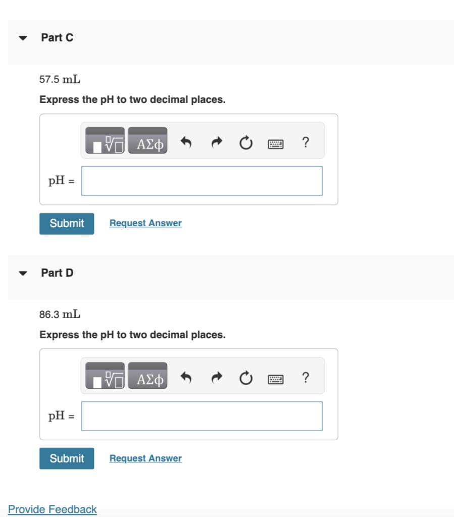 Part C
57.5 mL
Express the pH to two decimal places.
pH =
Submit
Part D
pH =
86.3 mL
Express the pH to two decimal places.
Submit
ΑΣΦ
Provide Feedback
Request Answer
VE ΑΣΦ
Request Answer
?
?