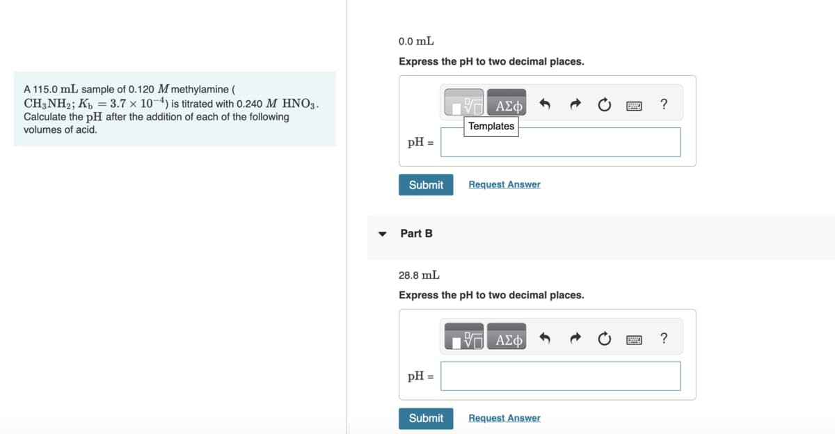 A 115.0 mL sample of 0.120 M methylamine (
CH3NH2; Kb = 3.7 x 10-4) is titrated with 0.240 M HNO3.
Calculate the pH after the addition of each of the following
volumes of acid.
0.0 mL
Express the pH to two decimal places.
pH =
Submit
Part B
pH =
1971 ΑΣΦ
Templates
28.8 mL
Express the pH to two decimal places.
Submit
Request Answer
ΙΠ ΑΣΦ
Request Answer
?
?