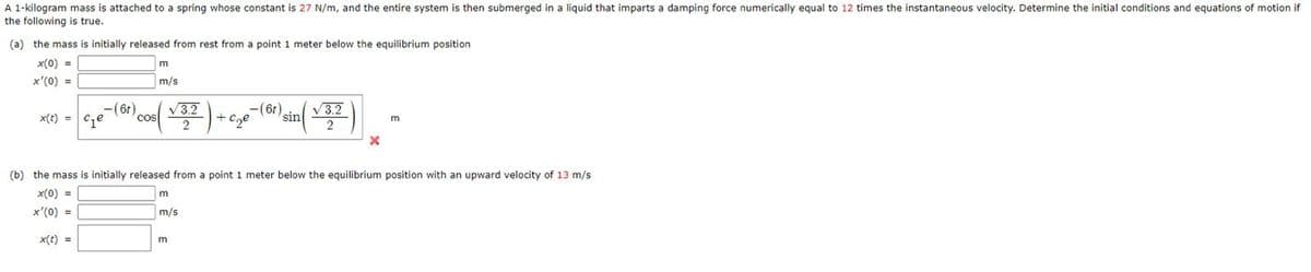 A 1-kilogram mass is attached to a spring whose constant is 27 N/m, and the entire system is then submerged in a liquid that imparts a damping force numerically equal to 12 times the instantaneous velocity. Determine the initial conditions and equations of motion if
the following is true.
(a) the mass is initially released from rest from a point 1 meter below the equilibrium position
x(0) =
x'(0) =
-(6t),
x(t) = ₁₂e
cos
m
m/s
√3.2
2
m
m/s
-) + C₂²²
-c₂e
m
-(6t)
sin
√3.2
2
(b) the mass is initially released from a point 1 meter below the equilibrium position with an upward velocity of 13 m/s
x(0) =
x'(0) =
x(t) =
X
m