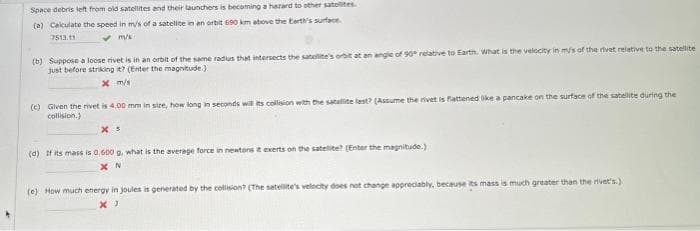 Space debris left from old satellites and their launchers is becoming a hazard to other satellites
(a) Calculate the speed in m/s of a satellite in en orbit 690 km above the Earth's surface.
7513.11
✓m/s
(b) Suppose a loose rivet is in an orbit of the same radius that intersects the satelite
just before striking it? (Enter the magnitude.)
x m/s
relative to Earth. What is the velocity in m/s of the rivet relative to the satellite
(c) Given the rivet is 4.00 mm in size, how long in seconds will its collision with the satellite last? (Assume the rivet is flattened like a pancake on the surface of the satellite during the
collision.)
(d) If its mass is 0.600 g, what is the average force in newtons it exerts on the satellite? (Enter the magnitude.)
XN
(e) How much energy in joules is generated by the collision? (The satellite's velocity does not change appreciably, because its mass is much greater than the rivet's.)
X)