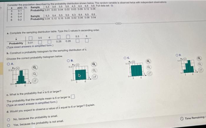 Consider the population described by the probability distribution shown below. The random variable is observed twice with independent observations
Sample
X
p(x)
33 34 35 43 44 45 46 Full data set o
Probability 0.01 0.03 0.04 0.02 0.03 0.09 0.12 0.06
3
0.1
4
5
6
0.3
0.4
0.2
a. Complete the sampling distribution table. Type the x values in ascending order.
3.5 4
5.5
0-
Sample 53 54 55 56 63 64 65 66
Probability 0.04 0.12 0.16 0.08 0.02 0.06 0.08 0.04
00
0.28 0.28
Probability. 0.01
(Type exact answers in simplified form.)
b. Construct a probability histogram for the sampling distribution of x.
Choose the correct probability histogram below.
OA
O No, because the probability is small.
Yes, because the probability is not small.
OB.
024
6
+PO
c. What is the probability that x is 6 or larger?
The probability that the sample mean is 6 or larger is
(Type an exact answer in simplified form.)
d. Would you expect to observe a value of x equal to 6 or larger? Explain.
OC.
D.
te(6)
044
Q
Time Remaining: