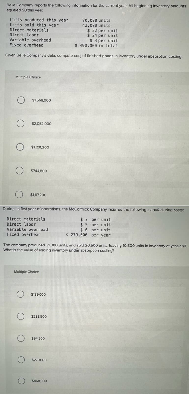 Belle Company reports the following information for the current year. All beginning inventory amounts
equaled $0 this year.
Units produced this year
Units sold this year
Direct materials
Direct labor
Variable overhead
Fixed overhead
70,000 units
42,000 units
$ 22 per unit
$24 per unit
$3 per unit
$ 490,000 in total
Given Belle Company's data, compute cost of finished goods in inventory under absorption costing.
Multiple Choice
O
O
O
O
$1,568,000
O
$2,052,000
O
$1,231,200
During its first year of operations, the McCormick Company incurred the following manufacturing costs:
Direct materials
$7 per unit
Direct labor
$5 per unit
Variable overhead
$6 per unit
Fixed overhead
$ 279,000 per year
о
о
$744,800
The company produced 31,000 units, and sold 20,500 units, leaving 10,500 units in inventory at year-end.
What is the value of ending inventory under absorption costing?
$1,117,200
Multiple Choice
$189,000
$283,500
$94,500
$279,000
$468,000