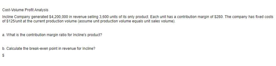 Cost-Volume Profit Analysis
Incline Company generated $4,200,000 in revenue selling 3,600 units of its only product. Each unit has a contribution margin of $280. The company has fixed costs
of $125/unit at the current production volume (assume unit production volume equals unit sales volume).
a. What is the contribution margin ratio for Incline's product?
b. Calculate the break-even point in revenue for Incline?
$