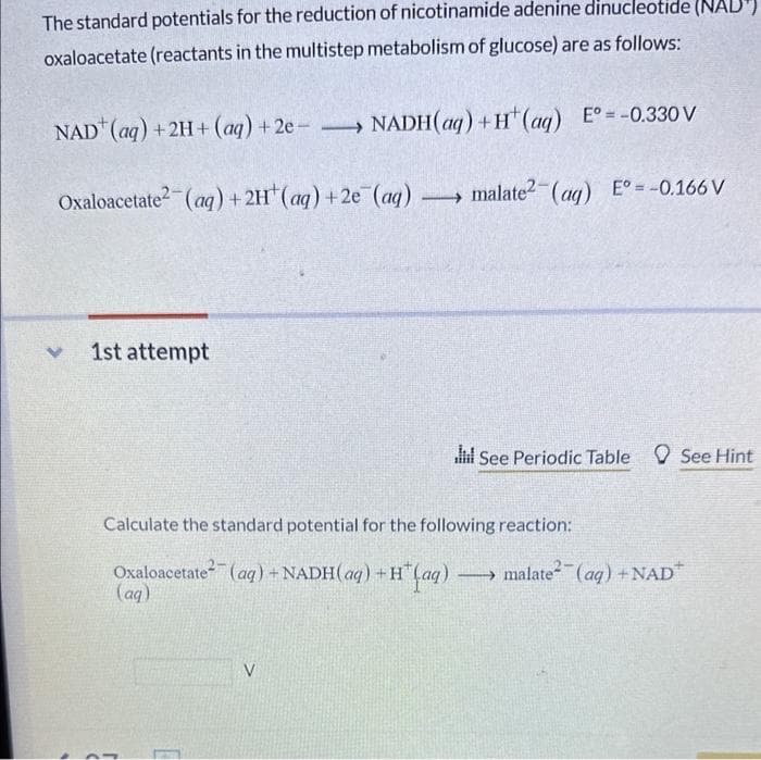 The standard potentials for the reduction of nicotinamide adenine dinucleotide (NAD
oxaloacetate (reactants in the multistep metabolism of glucose) are as follows:
NAD (aq) + 2H+ (aq) + 2e - →→
Oxaloacetate2(aq) + 2H¹ (aq) +2e (aq)
1st attempt
→NADH(aq) +H(aq) E° = -0.330 V
malate²(aq) E° = -0.166 V
V
See Periodic Table See Hint
Calculate the standard potential for the following reaction:
Oxaloacetate (aq) + NADH(aq) + H(aq) → malate²(aq) + NAD
(aq)