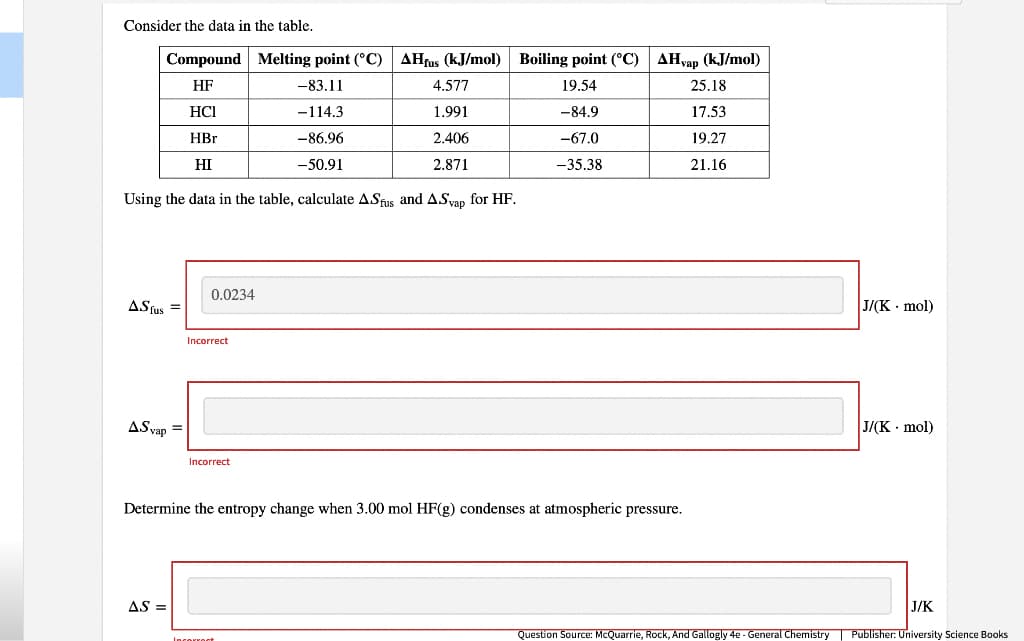 Consider the data in the table.
Compound
HF
HCI
HBr
HI
Melting point (°C) AHfus (kJ/mol) Boiling point (°C) AHvap (kJ/mol)
-83.11
19.54
-114.3
-84.9
-86.96
-67.0
-50.91
-35.38
Using the data in the table, calculate ASfus and A.Svap for HF.
ASfus =
A.Svap =
0.0234
AS =
Incorrect
Incorrect
Determine the entropy change when 3.00 mol HF(g) condenses at atmospheric pressure.
4.577
1.991
2.406
2.871
Incorrect
25.18
17.53
19.27
21.16
J/(K. mol)
J/(K. mol)
J/K
Question Source: McQuarrie, Rock, And Gallogly 4e - General Chemistry | Publisher: University Science Books