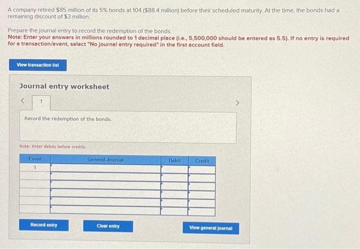 A company retired $85 million of its 5% bonds at 104 ($88.4 million) before their scheduled maturity. At the time, the bonds had a
remaining discount of $3 million.
Prepare the journal entry to record the redemption of the bonds.
Note: Enter your answers in millions rounded to 1 decimal place (i.e., 5,500,000 should be entered as 5.5). If no entry is required
for a transaction/event, select "No journal entry required" in the first account field.
View transaction list
Journal entry worksheet
< 1
Record the redemption of the bonds.
Note: Enter debits before credits.
Event
Record entry
General Journal
Clear entry
Debit
Credit
View general journal