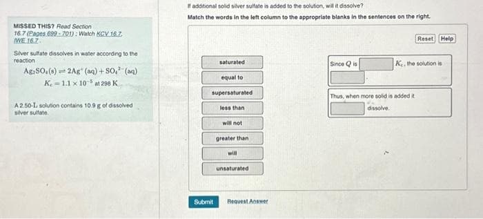 MISSED THIS? Read Section
16.7 (Pages 699-701): Watch KCV 16.Z
WE 16.7.
Silver sulfate dissolves in water according to the
reaction
Ag-SO. (8)=2Ag (aq) +SO.² (aq)
K. = 1.1 x 10-5 at 298 K
A2.50-L, solution contains 10.9 g of dissolved
silver sulfate
If additional solid silver sulfate is added to the solution, will it dissolve?
Match the words in the left column to the appropriate blanks in the sentences on the right.
saturated
equal to
supersaturated
Submit
less than
will not
greater than
will
unsaturated
Request Answer
Since Qis
Reset Help
K. the solution is
Thus, when more solid is added it
dissolve.