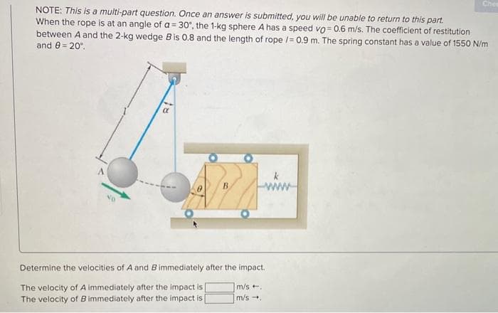 NOTE: This is a multi-part question. Once an answer is submitted, you will be unable to return to this part.
When the rope is at an angle of a = 30°, the 1-kg sphere A has a speed vo=0.6 m/s. The coefficient of restitution
between A and the 2-kg wedge B is 0.8 and the length of rope /= 0.9 m. The spring constant has a value of 1550 N/m
and 8 = 20⁰.
NO
k
www
Determine the velocities of A and B immediately after the impact.
The velocity of A immediately after the impact is [
The velocity of B immediately after the impact is
Chea
m/s ..
m/s.