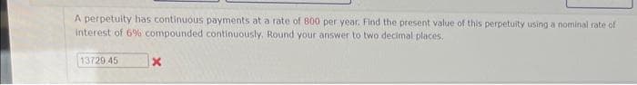 A perpetuity has continuous payments at a rate of 800 per year. Find the present value of this perpetuity using a nominal rate of
interest of 6% compounded continuously. Round your answer to two decimal places.
13729.45
X