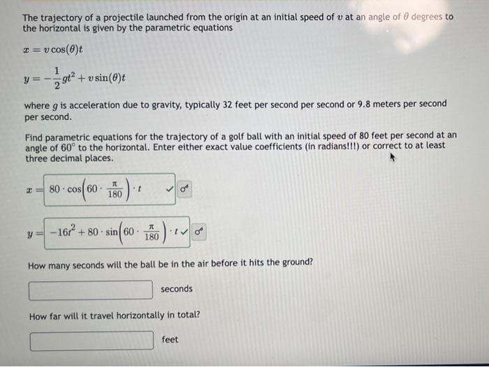 The trajectory of a projectile launched from the origin at an initial speed of u at an angle of 0 degrees to
the horizontal is given by the parametric equations
x = v cos(0)t
y=-
1
I
9t²
where g is acceleration due to gravity, typically 32 feet per second per second or 9.8 meters per second
per second.
+vsin (0)t
Find parametric equations for the trajectory of a golf ball with an initial speed of 80 feet per second at an
angle of 60° to the horizontal. Enter either exact value coefficients (in radians!!!) or correct to at least
three decimal places.
Y
80 cos 60
7
)
180
t
sin (60 180)
.
How many seconds will the ball be
-16² +80 sin 60-
the air before it hits the ground?
seconds
How far will it travel horizontally in total?
feet