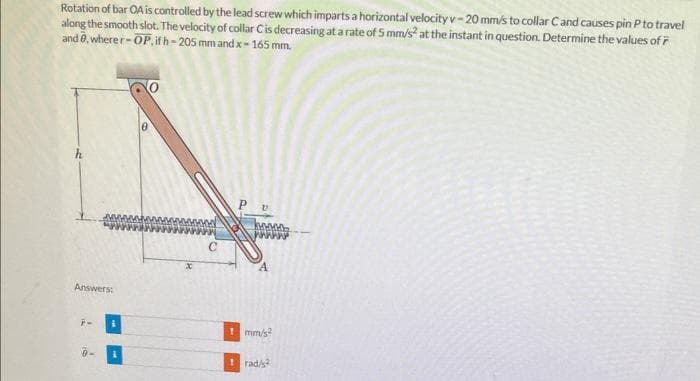 travel
Rotation of bar OA is controlled by the lead screw which imparts a horizontal velocity v-20 mm/s to collar Cand causes pin P to
along the smooth slot. The velocity of collar Cis decreasing at a rate of 5 mm/s² at the instant in question. Determine the values of 7
and 0, wherer-OP, if h-205 mm and x-165 mm.
Answers:
WAAAAA
mm/s²
rad/2