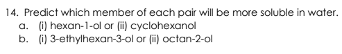 14. Predict which member of each pair will be more soluble in water.
a. (i) hexan-1-ol or (ii) cyclohexanol
b. (i) 3-ethylhexan-3-ol or (ii) octan-2-ol
