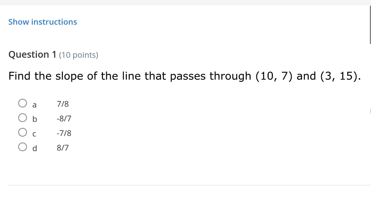 Show instructions
Question 1 (10 points)
Find the slope of the line that passes through (10, 7) and (3, 15).
a
7/8
-8/7
-7/8
d
8/7
