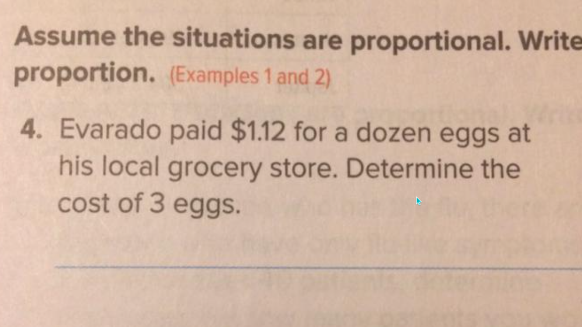 Assume the situations are proportional. Write
proportion. (Examples 1 and 2)
4. Evarado paid $1.12 for a dozen eggs at
his local grocery store. Determine the
cost of 3 eggs.
