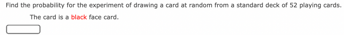 Find the probability for the experiment of drawing a card at random from a standard deck of 52 playing cards.
The card is a black face card.
