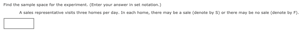 Find the sample space for the experiment. (Enter your answer in set notation.)
A sales representative visits three homes per day. In each home, there may be a sale (denote by S) or there may be no sale (denote by F).
