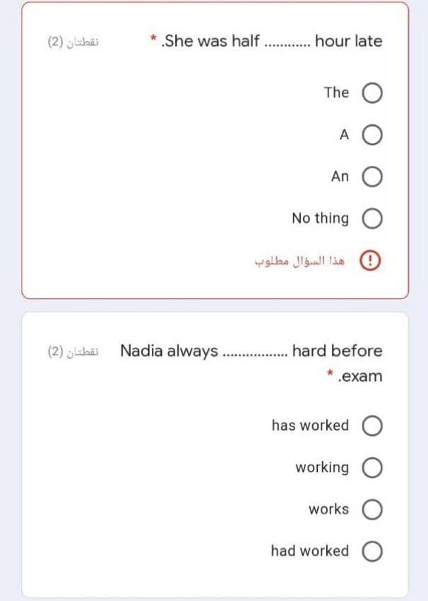 نقطتان )2(
* She was half . . hour late
The O
A O
An O
No thing O
هذا السؤال مطلوب
(2) jlahäi Nadia always . hard before
* .exam
has worked O
working O
works O
had worked C
