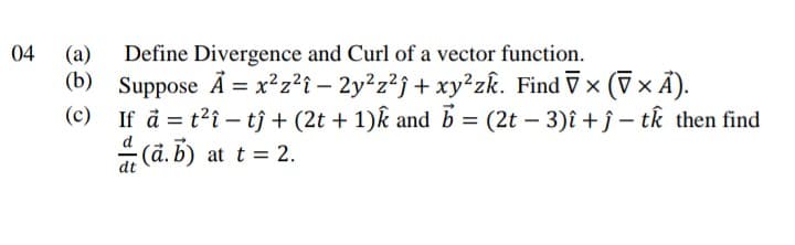 04
Define Divergence and Curl of a vector function.
(b) Suppose Å = x²z?î – 2y²z²j + xy²zk. Find V x
If å = t?î – tj + (2t + 1)k and b = (2t – 3)î + ĵ – tk then find
(ā. B) at t = 2.
(a)
(7× Ã).
(c)
dt
