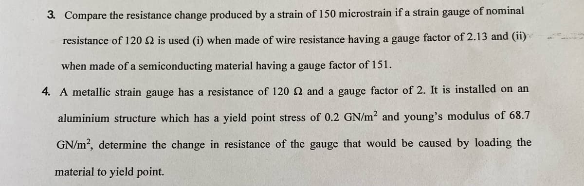 3. Compare the resistance change produced by a strain of 150 microstrain if a strain gauge of nominal
resistance of 120 N is used (i) when made of wire resistance having a gauge factor of 2.13 and (ii)
when made of a semiconducting material having a gauge factor of 151.
4. A metallic strain gauge has a resistance of 120 Q and a gauge factor of 2. It is installed on an
aluminium structure which has a yield point stress of 0.2 GN/m² and young's modulus of 68.7
GN/m?, determine the change in resistance of the gauge that would be caused by loading the
material to yield point.
