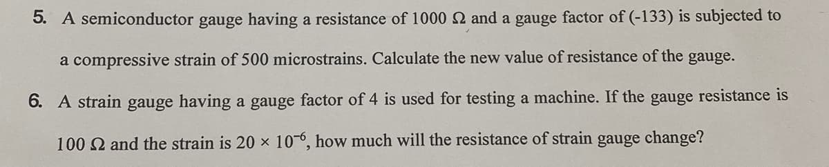 5. A semiconductor gauge having a resistance of 1000 2 and a gauge factor of (-133) is subjected to
a compressive strain of 500 microstrains. Calculate the new value of resistance of the gauge.
6. A strain gauge having a gauge factor of 4 is used for testing a machine. If the gauge resistance is
100 2 and the strain is 20 x 10-6, how much will the resistance of strain gauge change?
