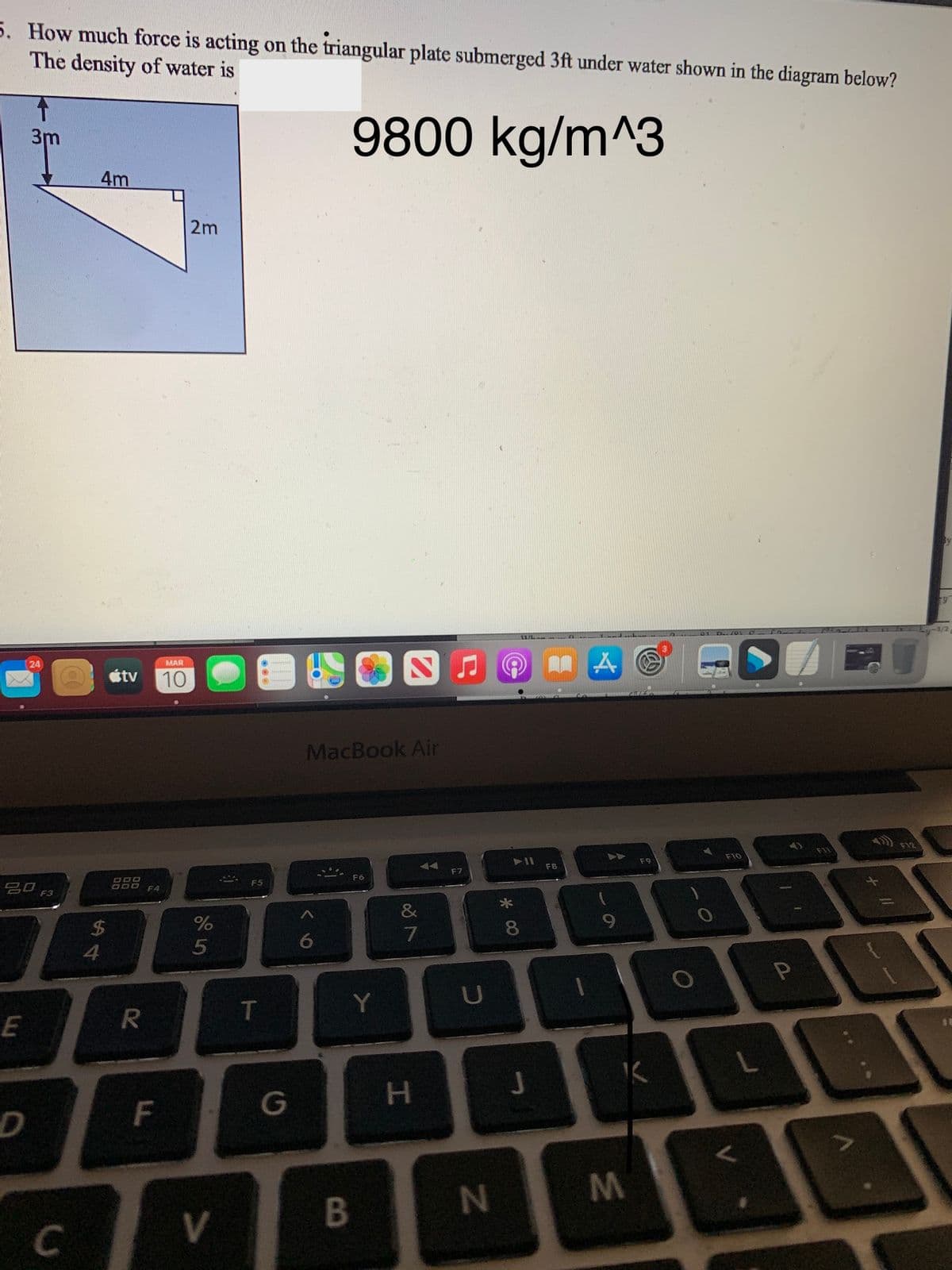 5. How much force is acting on the triangular plate submerged 3ft under water shown in the diagram below?
The density of water is
9800 kg/m^3
3m
4m
2m
S J O AR
24
MAR
étv 10
MacBook Air
F12
F10
F8
F7
F6
DOO
O00 F4
F5
&
2$
8
4
5
Y
U
T
L.
F
