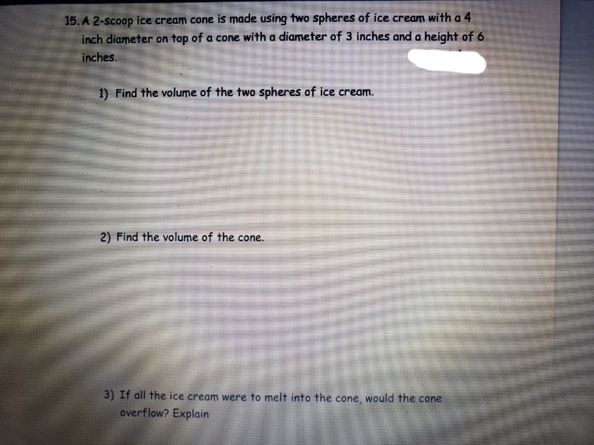 ### Worksheet Problem on Volume Calculation

**Problem 15**: A 2-scoop ice cream cone is made using two spheres of ice cream with a 4-inch diameter on top of a cone with a diameter of 3 inches and a height of 6 inches.

1. **Find the volume of the two spheres of ice cream.**

2. **Find the volume of the cone.**

3. **If all the ice cream were to melt into the cone, would the cone overflow? Explain.**
