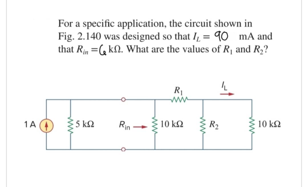 For a specific application, the circuit shown in
Fig. 2.140 was designed so that I, = 90 mA and
that Rin =, kN. What are the values of R1 and R2?
R1
1A
5 kQ
Rin
10 k2
R2
10 k2
ww
ww
