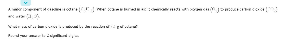 A major component of gasoline is octane
(CH3). When octane is burned in air, it chemically reacts with oxygen gas (0,)
to produce carbon dioxide (CO,)
18
and water (H,0).
What mass of carbon dioxide is produced by the reaction of 3.1 g of octane?
Round your answer to 2 significant digits.
