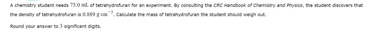 A chemistry student needs 75.0 mL of tetrahydrofuran for an experiment. By consulting the CRC Handbook of Chemistry and Physics, the student discovers that
the density of tetrahydrofuran is 0.889 g-cm . Calculate the mass of tetrahydrofuran the student should weigh out.
Round your answer to 3 significant digits.
