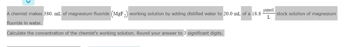 umol
A chemist makes 380. mL of magnesium fluoride (MgF,) working solution by adding distilled water to 20.0 mL of a 18.8
stock solution of magnesium
fluoride in water.
Calculate the concentration of the chemist's working solution. Round your answer to 3 significant digits.
