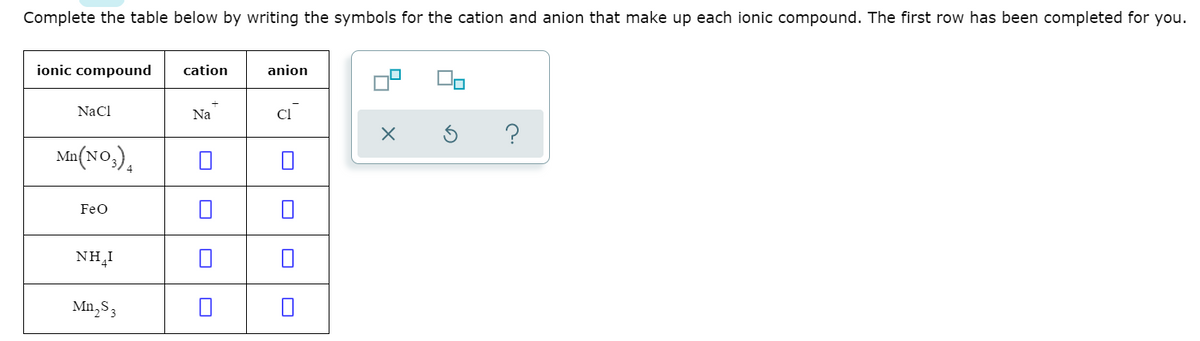 Complete the table below by writing the symbols for the cation and anion that make up each ionic compound. The first row has been completed for you.
ionic compound
cation
anion
NaCl
Na
Cl
Ma(NO,).
4
FeO
NH,I
Mn,S3
O O
O O
