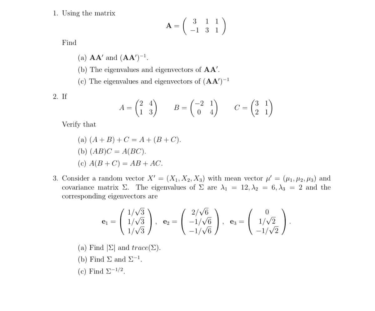 1. Using the matrix
Find
2. If
Verify that
(a) AA' and (AA')-¹.
(b) The eigenvalues and eigenvectors of AA'.
(c) The eigenvalues and eigenvectors of (AA)-¹
A =
A = (²₁₁) B=(-²₁) Cc = (3²¹)
3
0
(131)
-1
(a) (A + B) + C = A + (B+C).
(b) (AB)C= A(BC).
(c) A(B+C) = AB + AC.
3. Consider a random vector X'= (X₁, X2, X3) with mean vector ' = (₁, 2, 3) and
covariance matrix Σ. The eigenvalues of E are di 12, A2 = 6, 32 and the
corresponding eigenvectors are
1/√3
-- ()--(-).
=
-1/√6
1/√3
1/√3
(a) Find Σ and trace().
(b) Find E and 2-1.
(c) Find -1/2.
-1/√6
e3
0
1/√2
-1/√2