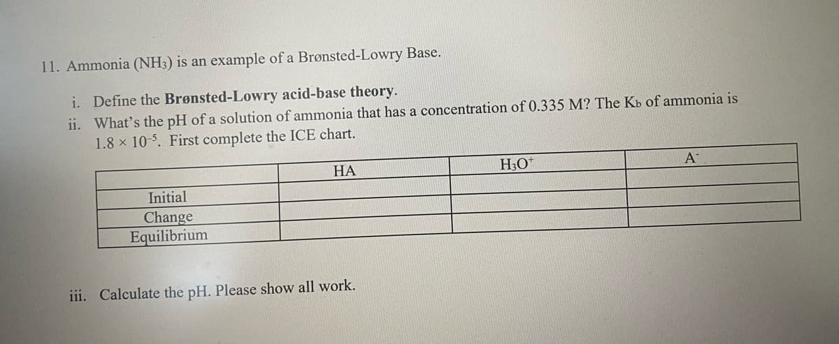 11. Ammonia (NH3) is an example of a Brønsted-Lowry Base.
i. Define the Brønsted-Lowry acid-base theory.
ii. What's the pH of a solution of ammonia that has a concentration of 0.335 M? The Kb of ammonia is
1.8 x 10-5. First complete the ICE chart.
HA
Initial
Change
Equilibrium
iii. Calculate the pH. Please show all work.
H3O+
A