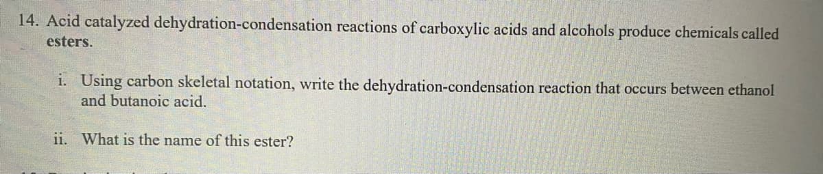 14. Acid catalyzed dehydration-condensation reactions of carboxylic acids and alcohols produce chemicals called
esters.
i. Using carbon skeletal notation, write the dehydration-condensation reaction that occurs between ethanol
and butanoic acid.
ii. What is the name of this ester?