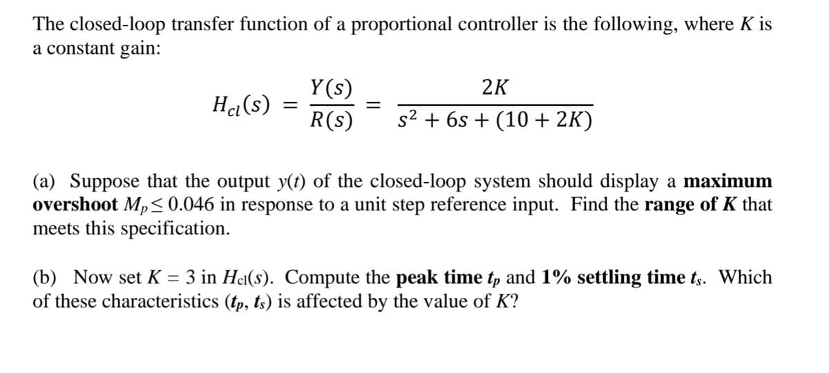 The closed-loop transfer function of a proportional controller is the following, where K is
a constant gain:
Y (s)
2K
Ha(s)
R(s)
s2 + 6s + (10 + 2K)
(a) Suppose that the output y(t) of the closed-loop system should display a maximum
overshoot Mp<0.046 in response to a unit step reference input. Find the range of K that
meets this specification.
(b) Now set K = 3 in Hei(s). Compute the peak time tp and 1% settling time ts. Which
of these characteristics (tp, ts) is affected by the value of K?
