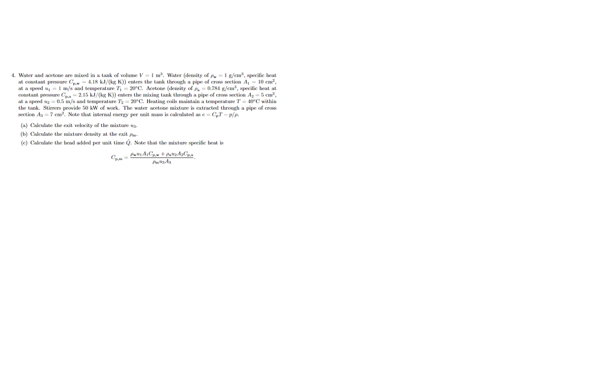 4. Water and acetone are mixed in a tank of volume V = 1 m³. Water (density of pw = 1 g/cm?, specific heat
at constant pressure Cpw = 4.18 kJ/(kg K)) enters the tank through a pipe of cross section A1
at a speed u =1 m/s and temperature T = 20°C. Acetone (density of pa = 0.784 g/cm³, specific heat at
constant pressure Cpa = 2.15 k.J/(kg K)) enters the mixing tank through a pipe of cross section A, = 5 cm?,
at a speed u2 = 0.5 m/s and temperature T2 = 20°C. Heating coils maintain a temperature T
the tank. Stirrers provide 50 kW of work. The water acetone mixture is extracted through a pipe of cross
section Az = 7 cm?. Note that internal energy per unit mass is calculated as e = C,T – p/p.
10 cm?,
40°C within
(a) Calculate the exit velocity of the mixture uz.
(b) Calculate the mixture density at the exit pm.
(c) Calculate the head added per unit time Q. Note that the mixture specific heat is
Pwl1A1Cp,w + Pal2 A2C,,a
Cp,m =
Pm U3 A3
