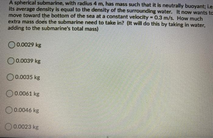 A spherical submarine, with radius 4 m, has mass such that it is neutrally buoyant; i.e
its average density is equal to the density of the surrounding water. It now wants to
move toward the bottom of the sea at a constant velocity 0.3 m/s. How much
extra mass does the submarine need to take in? (It will do this by taking in water,
adding to the submarine's total mass)
%3D
0.0029 kg
0.0039 kg
O0.0035 kg
O0.0061 kg
O0.0046 kg
0.0023 kg
