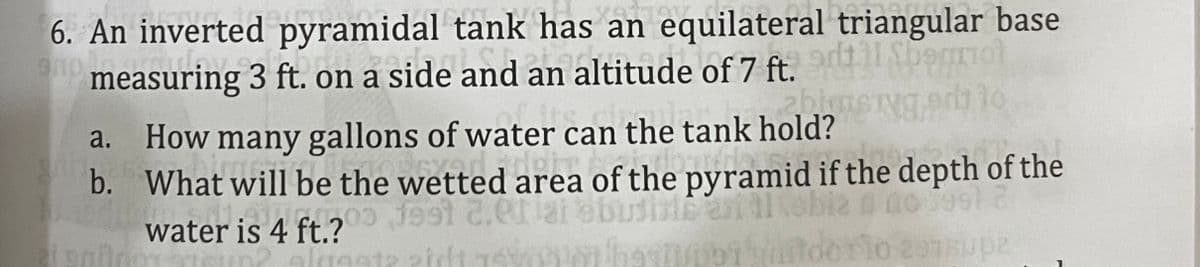 6. An inverted pyramidal tank has an equilateral triangular base
measuring 3 ft. on a side and an altitude of 7 ft.
a. How many gallons of water can the tank hold?
b. What will be the wetted area of the pyramid if the depth of the
ebia
orio
water is 4 ft.?
up2
