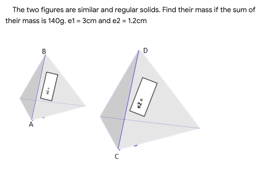 The two figures are similar and regular solids. Find their mass if the sum of
their mass is 140g. e1 = 3cm and e2 = 1.2cm
B
A
.....
= za
