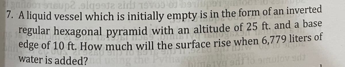 7. A liquid vessel which is initially empty is in the form of an inverted
regular hexagonal pyramid with an altitude of 25 ft. and a base
edge of 10 ft. How much will the surface rise when 6,779 liters of
water is added?
the
Tyg edi to aulov sd
core:
ren
using
