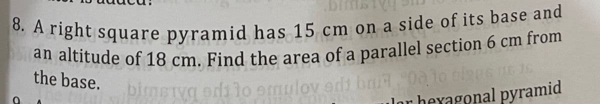 Anght square pyramid has 15 cm on a side of its base and
aititude of 18 cm. Find the area of a parallel section 6 cm from
the base.
pimeTyg odi lo 9mulov edi bai 0alo olans nE 5
lor hexagonal pyramid
