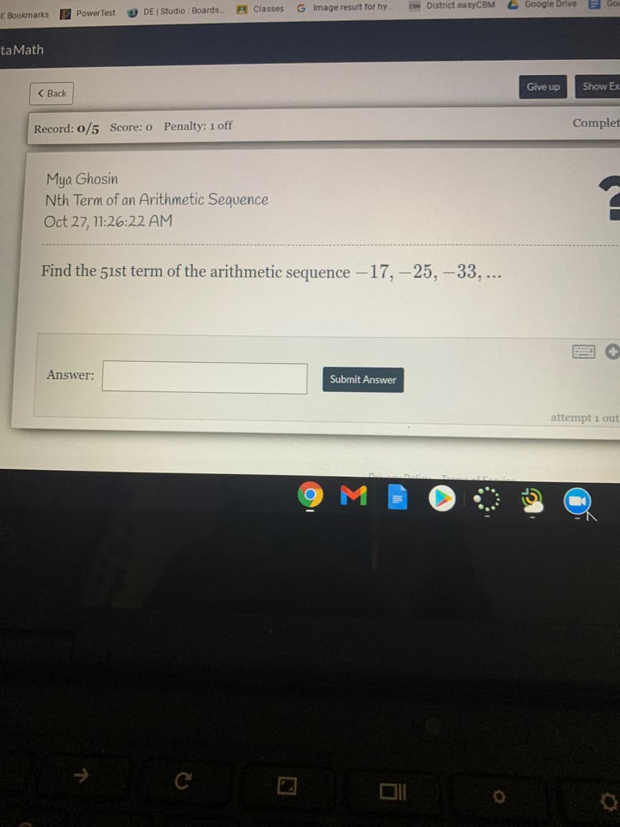 A Classes
G Image result for hy.
COM District easyCBM
L Google Drive
PowerTest
DE | Studio : Boards..
E Bookmarks
taMath
Give up
Show Ex
< Вack
Complet
Record: 0/5 Score: o Penalty: 1 off
Mya Ghosin
Nth Term of an Arithmetic Sequence
Oct 27, 11:26:22 AM
Find the 51st term of the arithmetic sequence -17, –25, –33, ..
Answer:
Submit Answer
attempt 1 out
