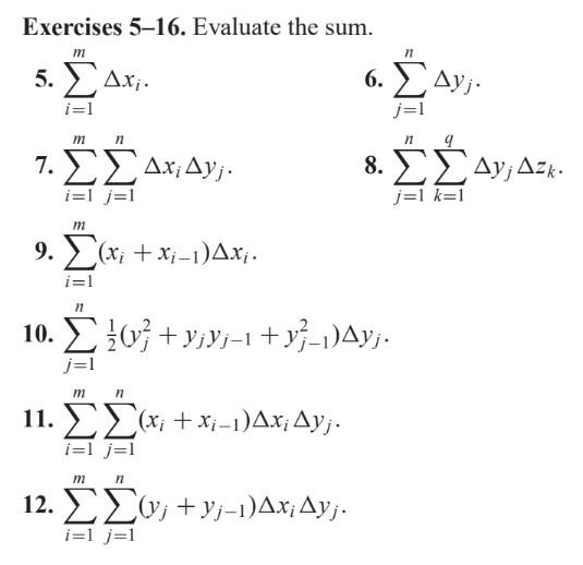 Exercises 5–16. Evaluate the sum.
Τ
5. Σ. Δ.Χ.
i=1
m
n
7. ΣΣΔ. ΔΥ;·
i=1 j=l
m
9. Σ(x + xi-1)Δ.x.
i=l
m
11. ΣΣ@x + xi-1)^x Δy;.
i=1 j=1
n
6. ΣΔy;·
j=1
n
n
10. Σ {0} + yy-1 +y-1)^y;.
Wh
12. ΣΣω; + y;-1)Δx; Δy;.
i=1 j=1
8. ΣΣΔΥ, ΔΕΚ.
j=1 k=1